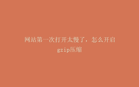 网站第一次打开太慢了，怎么开启gzip压缩