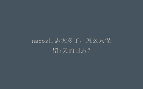 nacos日志太多了，怎么只保留7天的日志？